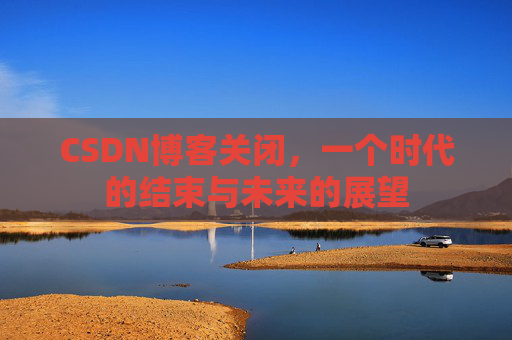 CSDN博客关闭，一个时代的结束与未来的展望